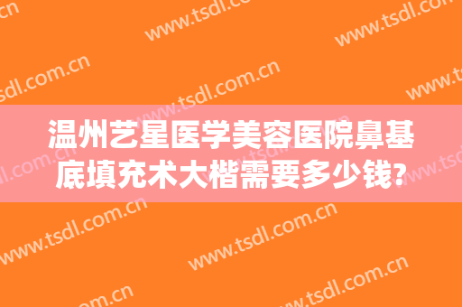 温州艺星医学美容医院鼻基底填充术大楷需要多少钱?好不好?(艺星隆鼻多少钱)