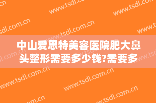 中山爱思特美容医院肥大鼻头整形需要多少钱?需要多久恢复?(中山爱思特美容医院电话)