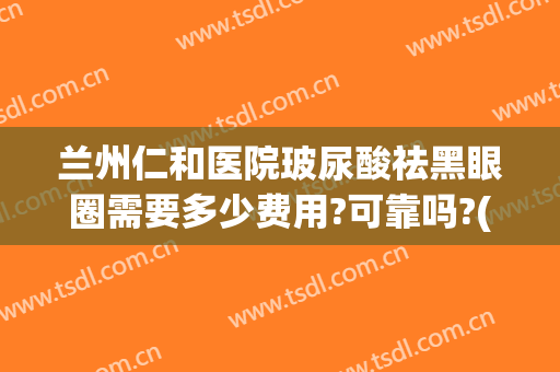 兰州仁和医院玻尿酸祛黑眼圈需要多少费用?可靠吗?(仁和去黑眼圈效果怎么样)