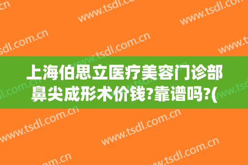 上海伯思立医疗美容门诊部鼻尖成形术价钱?靠谱吗?(上海伯思立医疗美容怎么样哪位医生做修复眼睛比较好)