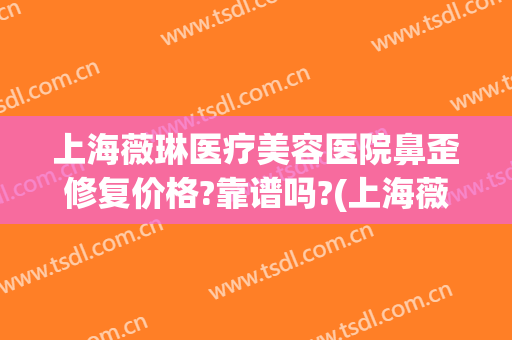 上海薇琳医疗美容医院鼻歪修复价格?靠谱吗?(上海薇琳医院整形)
