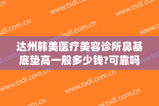 达州韩美医疗美容诊所鼻基底垫高一般多少钱?可靠吗?(达州韩美整形技术怎么样?)