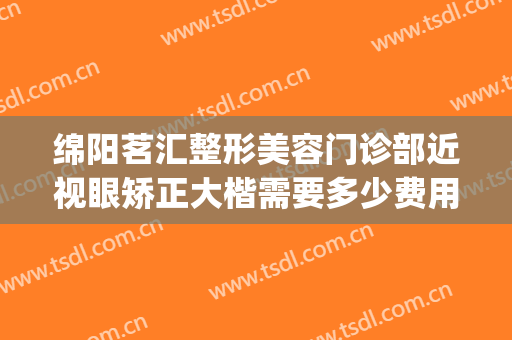 绵阳茗汇整形美容门诊部近视眼矫正大楷需要多少费用?贵不贵?(绵阳茗汇整形医院价格)