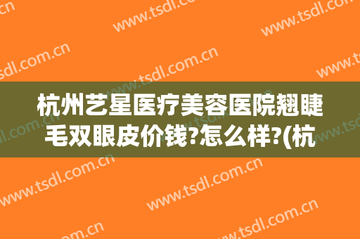 杭州艺星医疗美容医院翘睫毛双眼皮价钱?怎么样?(杭州艺星割双眼皮)
