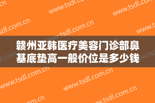 赣州亚韩医疗美容门诊部鼻基底垫高一般价位是多少钱?多长时间恢复?