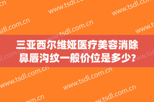 三亚西尔维娅医疗美容消除鼻唇沟纹一般价位是多少?靠谱吗?(三亚西尔维娅医疗美容医院)