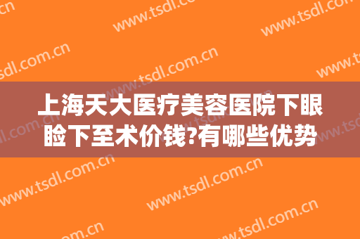 上海天大医疗美容医院下眼睑下至术价钱?有哪些优势?(上睑下垂手术贵吗)