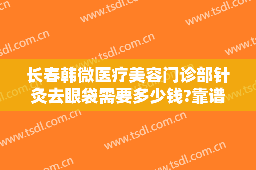 长春韩微医疗美容门诊部针灸去眼袋需要多少钱?靠谱吗?