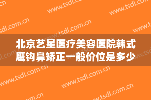 北京艺星医疗美容医院韩式鹰钩鼻矫正一般价位是多少费用?好不好?(北京星美医疗美容整形)