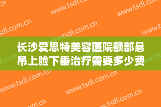 长沙爱思特美容医院额部悬吊上睑下垂治疗需要多少费用?怎么样?(长沙上睑下垂去哪个医院看)