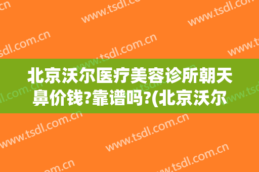 北京沃尔医疗美容诊所朝天鼻价钱?靠谱吗?(北京沃尔医疗美容医院地址)