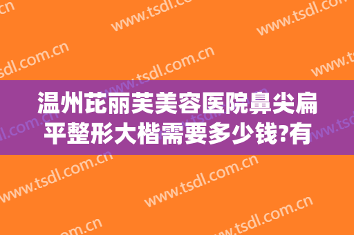 温州芘丽芙美容医院鼻尖扁平整形大楷需要多少钱?有哪些优势?(温州隆鼻多少钱)