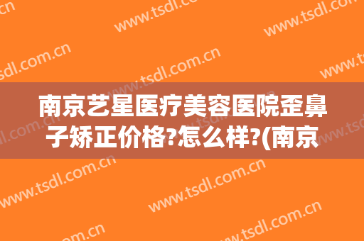 南京艺星医疗美容医院歪鼻子矫正价格?怎么样?(南京星艺美容整形医院怎么样)