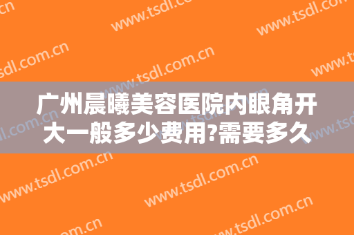 广州晨曦美容医院内眼角开大一般多少费用?需要多久恢复?