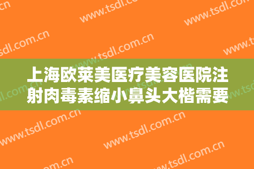 上海欧莱美医疗美容医院注射肉毒素缩小鼻头大楷需要多少钱?有哪些优势?