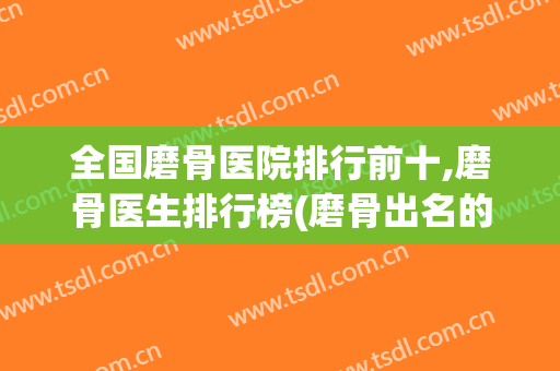全国磨骨医院排行前十,磨骨医生排行榜(磨骨出名的医院)