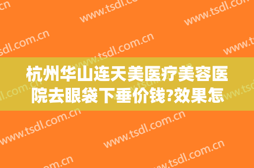 杭州华山连天美医疗美容医院去眼袋下垂价钱?效果怎么样?(杭州华山连天美医疗美容医院正规吗)