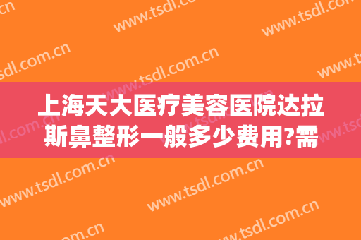 上海天大医疗美容医院达拉斯鼻整形一般多少费用?需要多久恢复?(上海天大美容整形医院地址)