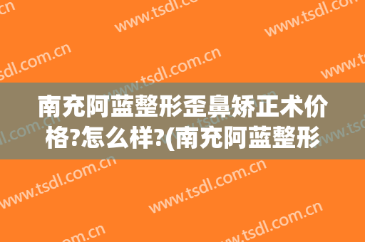 南充阿蓝整形歪鼻矫正术价格?怎么样?(南充阿蓝整形美容医院正规吗)