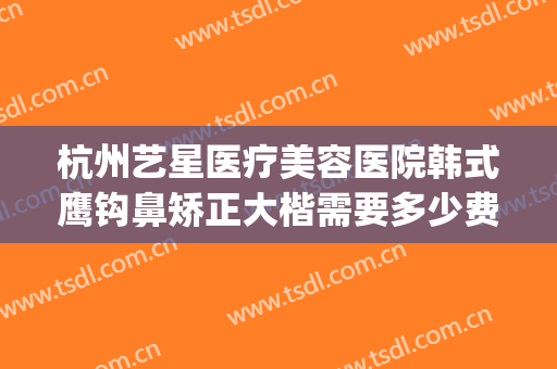 杭州艺星医疗美容医院韩式鹰钩鼻矫正大楷需要多少费用?可靠吗?(鹰钩鼻矫正方法不整容)