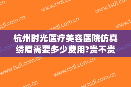 杭州时光医疗美容医院仿真绣眉需要多少费用?贵不贵?(杭州时光医疗美容医院技术怎么样)