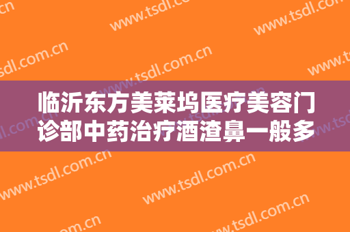 临沂东方美莱坞医疗美容门诊部中药治疗酒渣鼻一般多少钱?好不好?