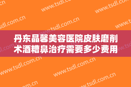 丹东晶馨美容医院皮肤磨削术酒糟鼻治疗需要多少费用?需要多久恢复?