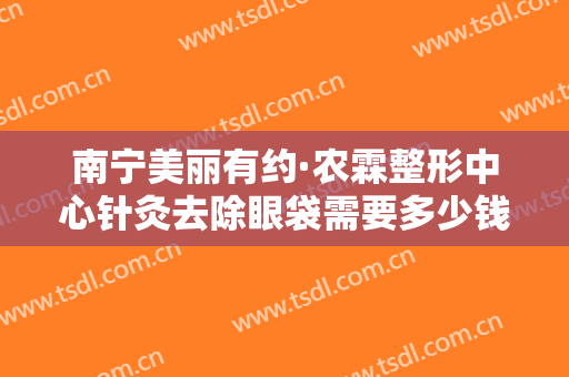 南宁美丽有约·农霖整形中心针灸去除眼袋需要多少钱?多长时间恢复?