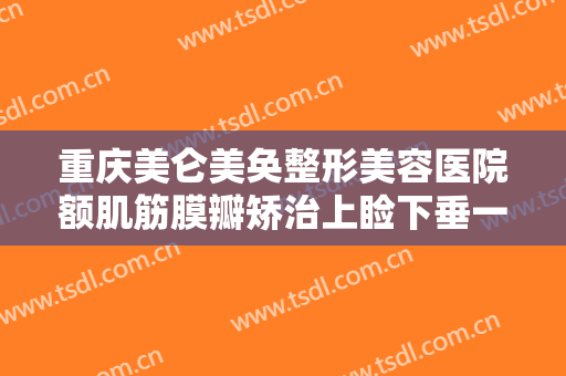 重庆美仑美奂整形美容医院额肌筋膜瓣矫治上睑下垂一般多少费用?有哪些优势?