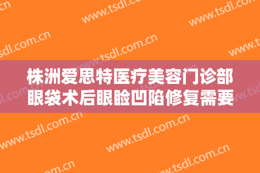 株洲爱思特医疗美容门诊部眼袋术后眼睑凹陷修复需要多少钱?好不好?