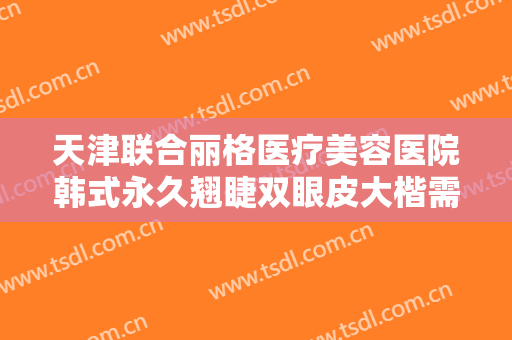 天津联合丽格医疗美容医院韩式永久翘睫双眼皮大楷需要多少钱?靠谱吗?