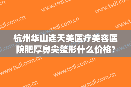 杭州华山连天美医疗美容医院肥厚鼻尖整形什么价格?靠谱吗?(杭州华山医院整形美容怎么样)