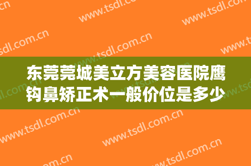 东莞莞城美立方美容医院鹰钩鼻矫正术一般价位是多少?有哪些优势?(鹰钩鼻矫正价钱)