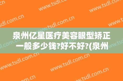 泉州亿星医疗美容眼型矫正一般多少钱?好不好?(泉州医美整形医院)