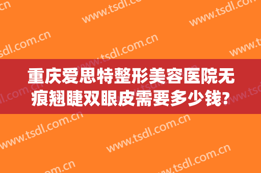 重庆爱思特整形美容医院无痕翘睫双眼皮需要多少钱?需要多久恢复?(重庆爱思特整形怎么样)