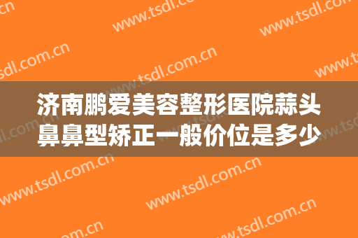 济南鹏爱美容整形医院蒜头鼻鼻型矫正一般价位是多少钱?可靠吗?(济南最好的鼻整形医生)