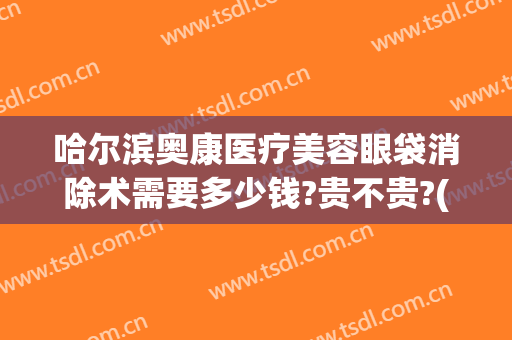哈尔滨奥康医疗美容眼袋消除术需要多少钱?贵不贵?(哈尔滨去除眼袋手术大概需要多少钱)