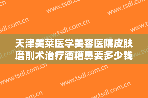 天津美莱医学美容医院皮肤磨削术治疗酒糟鼻要多少钱?需要多久恢复?