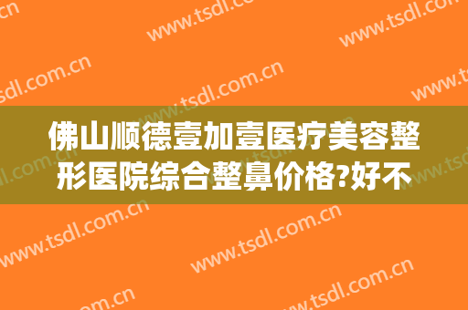 佛山顺德壹加壹医疗美容整形医院综合整鼻价格?好不好?(顺德壹加医疗美容医院电话)