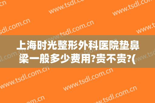 上海时光整形外科医院垫鼻梁一般多少费用?贵不贵?(上海隆鼻的一般费用)