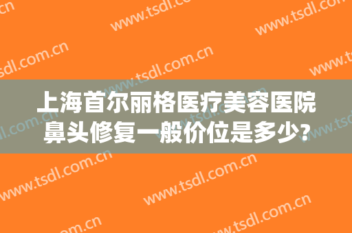 上海首尔丽格医疗美容医院鼻头修复一般价位是多少?贵不贵?(上海首尔丽格做鼻子医生)