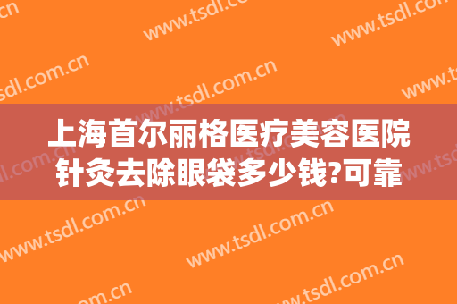 上海首尔丽格医疗美容医院针灸去除眼袋多少钱?可靠吗?(上海首尔丽格医疗美容医院怎么样)