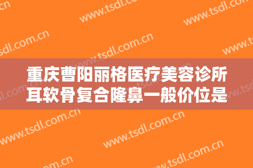 重庆曹阳丽格医疗美容诊所耳软骨复合隆鼻一般价位是多少费用?多长时间恢复?