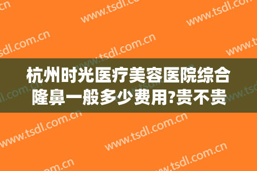 杭州时光医疗美容医院综合隆鼻一般多少费用?贵不贵?(杭州时光整形美容怎么样)