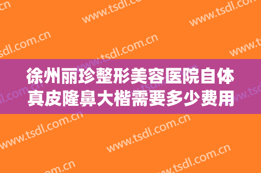 徐州丽珍整形美容医院自体真皮隆鼻大楷需要多少费用?效果怎么样?(徐州哪里整形医院正规?)