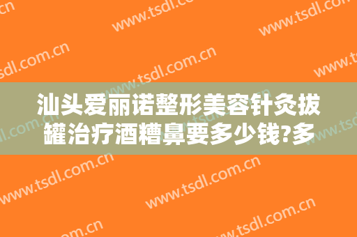 汕头爱丽诺整形美容针灸拔罐治疗酒糟鼻要多少钱?多长时间恢复?