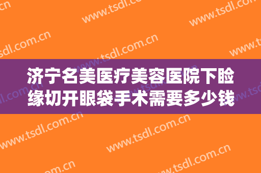 济宁名美医疗美容医院下睑缘切开眼袋手术需要多少钱?有哪些优势?(整形医院去眼袋价格)
