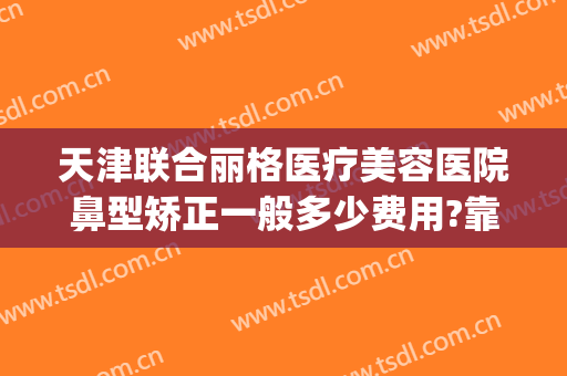 天津联合丽格医疗美容医院鼻型矫正一般多少费用?靠谱吗?(天津丽格整形好吗)