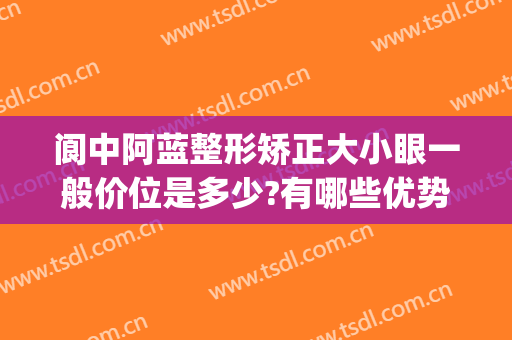 阆中阿蓝整形矫正大小眼一般价位是多少?有哪些优势?(阆中阿蓝整形医院怎么样)