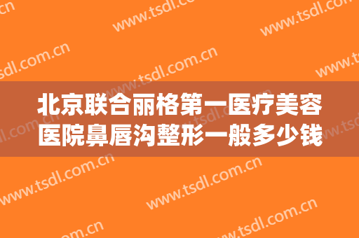 北京联合丽格第一医疗美容医院鼻唇沟整形一般多少钱?怎么样?(联合丽格整形医院介绍)